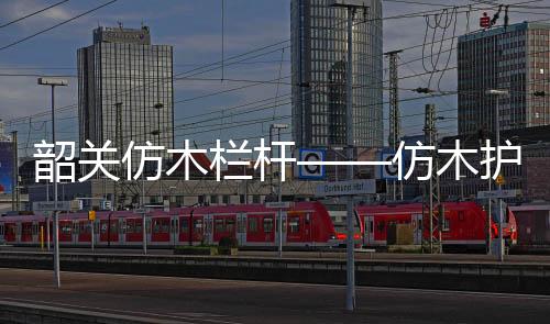 韶關(guān)仿木欄桿——仿木護(hù)欄——廣州友翠圍欄