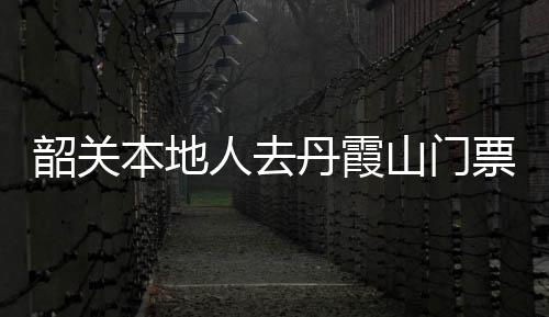 韶關本地人去丹霞山門票多少錢（丹霞山門票多少錢）
