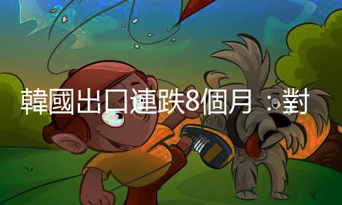 韓國出口連跌8個(gè)月：對中美歐出口全部下滑