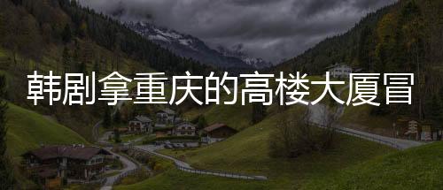 韓劇拿重慶的高樓大廈冒充首爾 網友熱議城市“替身”