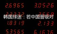 韓國球迷：若中國晉級對亞洲足球將是恥辱祝泰國能無傷取勝