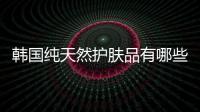 韓國純天然護膚品有哪些（韓國純天然護膚品）