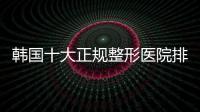 韓國十大正規整形醫院排名榜前十名:聚集隆胸/吸脂/隆鼻排行前10機構