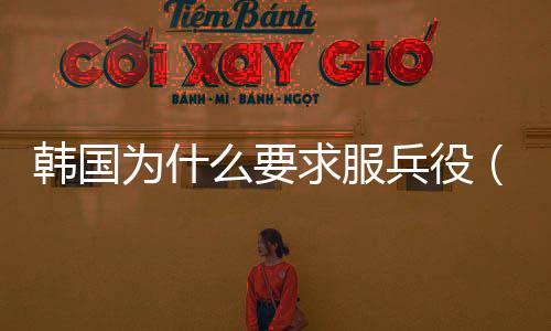 韓國為什么要求服兵役（韓國為什么要服兵役）