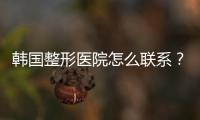 韓國整形醫院怎么聯系？揭曉電話號碼和微信號來聯系醫院醫生和客服