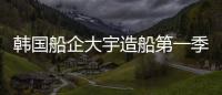 韓國船企大宇造船第一季度凈虧損超2億美元