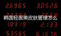 韓國輕醫美皮膚管理怎么樣？客觀來講韓國輕醫美皮膚值得做嗎？