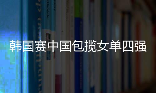 韓國賽中國包攬女單四強 郭躍復仇王楠驚險挽狂瀾