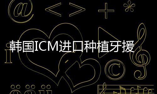 韓國ICM進口種植牙援助后3780元/顆起,在濟寧種牙就這價