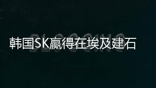 韓國SK贏得在埃及建石化聯(lián)合體合同