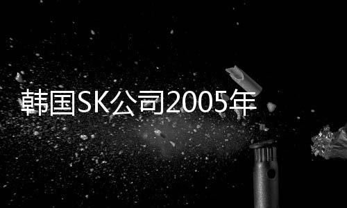 韓國(guó)SK公司2005年凈利潤(rùn)和銷售額均創(chuàng)紀(jì)錄