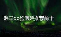 韓國do臉醫院推薦前十名，韓國原辰/DA/菲斯萊茵都是韓國do臉攻略好的醫院