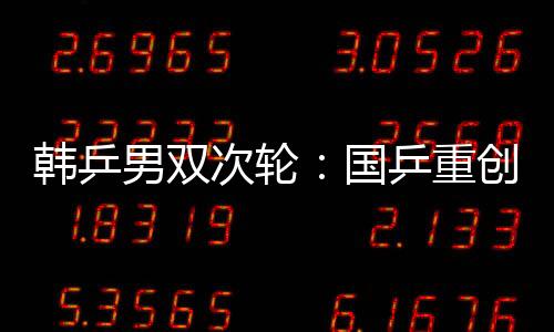 韓乒男雙次輪：國乒重創(chuàng)德韓兩強(qiáng) 男雙冠軍在望