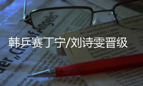 韓乒賽丁寧/劉詩雯晉級 將與陳夢/王曼昱爭決賽權