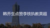韓喬生點贊李鐵執教英超夢想:總比買豪車洋房宏大