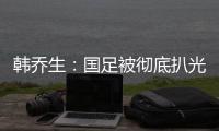 韓喬生：國足被徹底扒光內褲，隊員技術不如前但揚科維奇必須負責