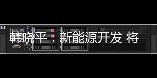 韓曉平：新能源開發 將導致石油過期作廢