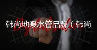 韓尚地暖水管品牌（韓尚地暖）