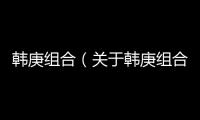 韓庚組合（關于韓庚組合的基本情況說明介紹）