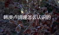 韓庚盧靖姍怎么認識的，韓庚為什么選擇盧靖姍