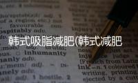 韓式吸脂減肥(韓式減肥有效果嗎)