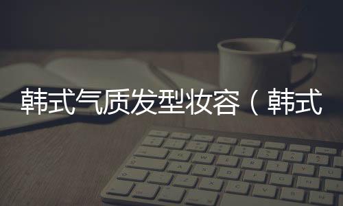 韓式氣質發型妝容（韓式氣質發型圖片）