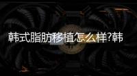 韓式脂肪移植怎么樣?韓式脂肪移植好嗎?