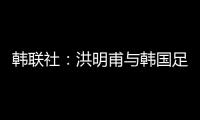 韓聯社：洪明甫與韓國足協簽約兩年半，合同期至2027年1月