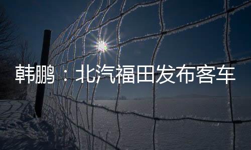 韓鵬：北汽福田發(fā)布客車全天候解決方案