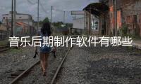 音樂后期制作軟件有哪些（音樂后期制作軟件）