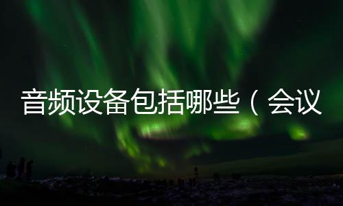 音頻設備包括哪些（會議系統(tǒng)需要哪些設備）