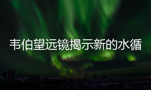 韋伯望遠鏡揭示新的水循環過程：每月消耗一個地球海洋—新聞—科學網