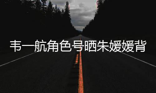 韋一航角色號曬朱媛媛背影配文：媽媽 緬懷永恒的母愛