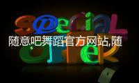 隨意吧舞蹈官方網(wǎng)站,隨意吧舞蹈官方網(wǎng)站視頻