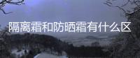 隔離霜和防曬霜有什么區別 揭隔離霜和防曬霜的3大區別