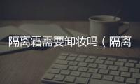 隔離霜需要卸妝嗎（隔離霜需要卸妝嗎）