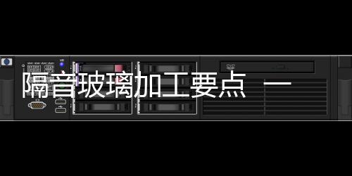 隔音玻璃加工要點  一般的玻璃有多厚,行業資訊