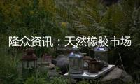 隆眾資訊：天然橡膠市場或維持低位震蕩