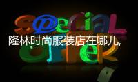 隆林時尚服裝店在哪兒,隆林時尚服裝店在哪兒進貨
