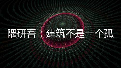 隈研吾：建筑不是一個孤立的存在 應該融入城市和環境