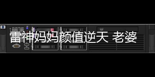 雷神媽媽顏值逆天 老婆老媽一樣年輕