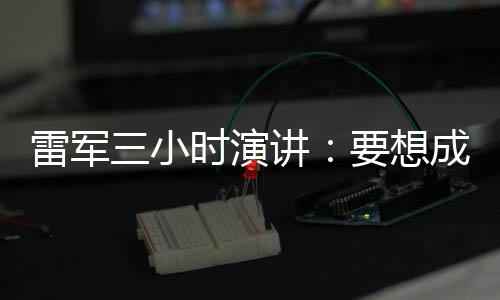 雷軍三小時演講：要想成為全球第一，小米必須走高端化戰略