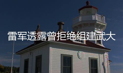 雷軍透露曾拒絕組建武大“雷軍班” 深感責任重大