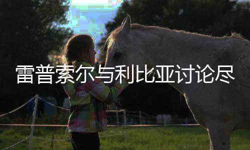 雷普索爾與利比亞討論盡快恢復油氣作業