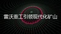 雷沃重工引領(lǐng)現(xiàn)代化礦山應用解決方案新時代！