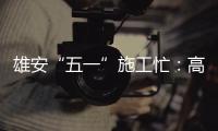 雄安“五一”施工忙：高標準高質(zhì)量推進項目建設(shè)