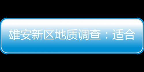 雄安新區(qū)地質(zhì)調(diào)查：適合“世界一流透明雄安”建設(shè)