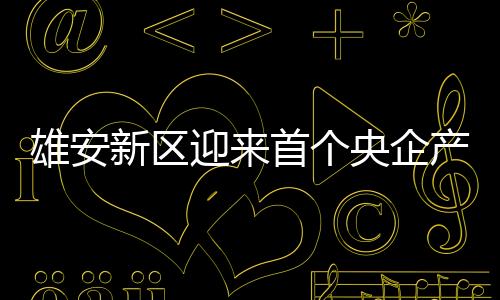 雄安新區(qū)迎來(lái)首個(gè)央企產(chǎn)業(yè)集群入駐