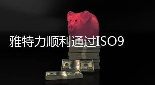 雅特力順利通過ISO9001認證，質量管理獲國際權威認可