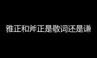雅正和斧正是敬詞還是謙詞（雅正和斧正）